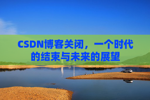 CSDN博客关闭，一个时代的结束与未来的展望